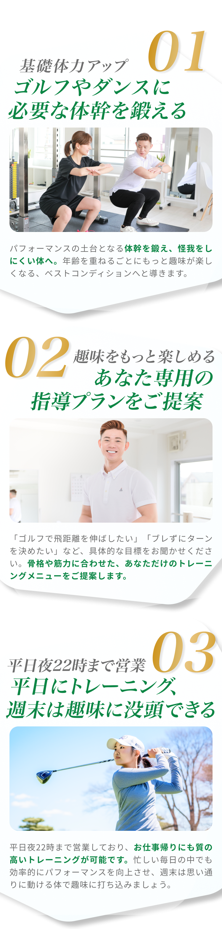 01基礎体力アップ ゴルフやダンスに必要な体幹を鍛える パフォーマンスの土台となる体幹を鍛え、怪我をしにくい体へ。年齢を重ねるごとにもっと趣味が楽しくなる、ベストコンディションへと導きます。02趣味をもっと楽しめる あなた専用の指導プランをご提案 「ゴルフで飛距離を伸ばしたい」「ブレずにターンを決めたい」など、具体的な目標をお聞かせください。骨格や筋力に合わせた、あなただけのトレーニングメニューをご提案します。03平日夜22時まで営業 平日にトレーニング、週末は趣味に没頭できる 平日夜22時まで営業しており、お仕事帰りにも質の高いトレーニングが可能です。忙しい毎日の中でも効率的にパフォーマンスを向上させ、週末は思い通りに動ける体で趣味に打ち込みましょう。