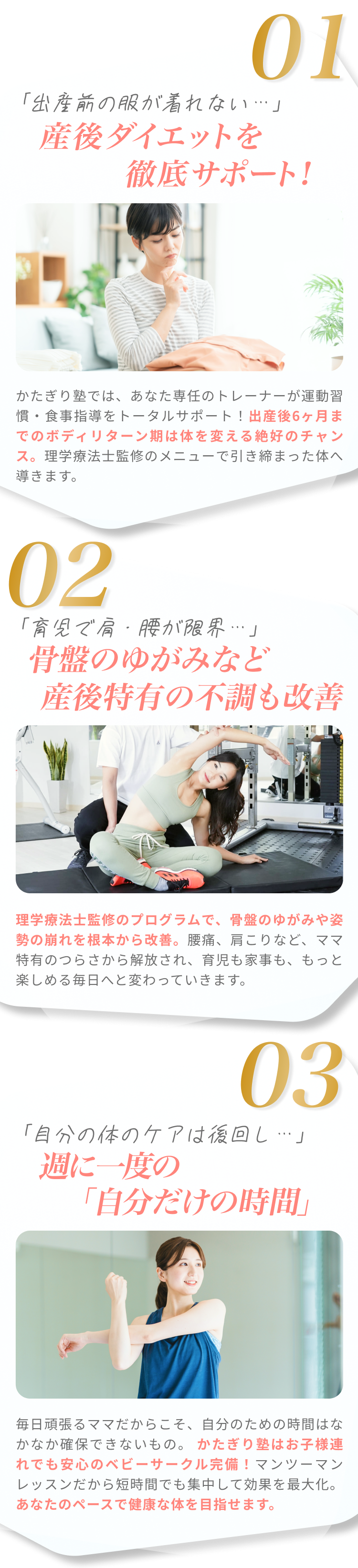 01「出産前の服が着れない…」 産後ダイエットを徹底サポート! かたぎり塾では、あなた専任のトレーナーが運動習慣・食事指導をトータルサポート！出産後6ヶ月までのボディリターン期は体を変える絶好のチャンス。理学療法士監修のメニューで引き締まった体へ導きます。 02「育児で肩・腰が限界…」 骨盤のゆがみなど産後特有の不調も改善 理学療法士監修のプログラムで、骨盤のゆがみや姿勢の崩れを根本から改善。腰痛、肩こりなど、ママ特有のつらさから解放され、育児も家事も、もっと楽しめる毎日へと変わっていきます。 03「自分の体のケアは後回し…」 週に一度の「自分だけの時間」 毎日頑張るママだからこそ、自分のための時間はなかなか確保できないもの。かたぎり塾はお子様連れでも安心のベビーサークル完備！マンツーマンレッスンだから短時間でも集中して効果を最大化。あなたのペースで健康な体を目指せます。