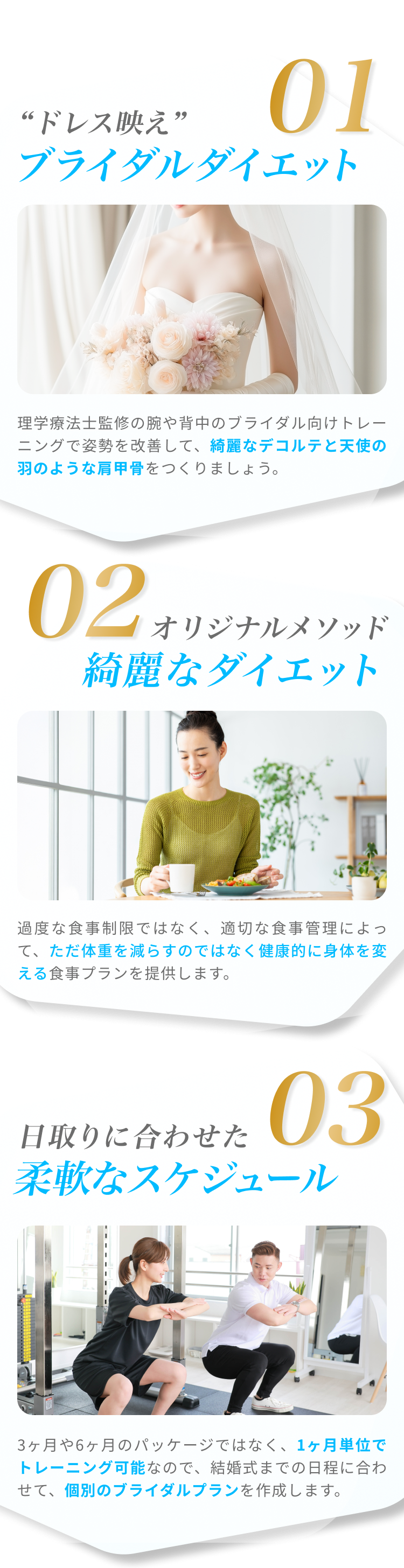 01“ドレス映え” ブライダルダイエット 理学療法士監修の腕や背中のブライダル向けトレーニングで姿勢を改善して、綺麗なデコルテと天使の羽のような肩甲骨をつくりましょう。02オリジナルメソッド 綺麗なダイエット 過度な食事制限ではなく、適切な食事管理によって、ただ体重を減らすのではなく健康的に身体を変える食事プランを提供します。03日取りに合わせた柔軟なスケジュール 3ヶ月や6ヶ月のパッケージではなく、1ヶ月単位でトレーニング可能なので、結婚式までの日程に合わせて、個別のブライダルプランを作成します。