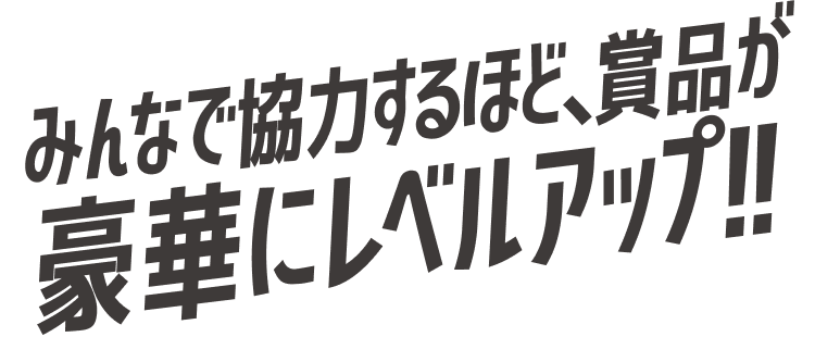 みんなで協力するほど、賞品が豪華にレベルアップ!!